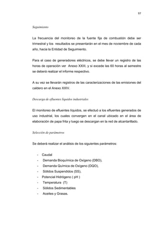 97
Seguimiento
La frecuencia del monitoreo de la fuente fija de combustión debe ser
trimestral y los resultados se presentarán en el mes de noviembre de cada
año, hacia la Entidad de Seguimiento.
Para el caso de generadores eléctricos, se debe llevar un registro de las
horas de operación ver Anexo XXIII, y si excede las 60 horas al semestre
se deberá realizar el informe respectivo.
A su vez se llevarán registros de las caracterizaciones de las emisiones del
caldero en el Anexo XXIV.
Descarga de efluentes líquidos industriales
El monitoreo de efluentes líquidos, se efectuó a los efluentes generados de
uso industrial, los cuales convergen en el canal ubicado en el área de
elaboración de papa frita y luego se descargan en la red de alcantarillado.
Selección de parámetros
Se deberá realizar el análisis de los siguientes parámetros:
- Caudal
- Demanda Bioquímica de Oxígeno (DBO),
- Demanda Química de Oxígeno (DQO),
- Sólidos Suspendidos (SS),
- Potencial Hidrógeno ( pH )
- Temperatura (T)
- Sólidos Sedimentables
- Aceites y Grasas.
 