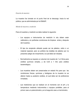 98
Estación de muestreo
La muestra fue tomada en el punto final de la descarga, hacia la red
pública, que es administrada por la EMAAP.
Método de muestreo y medición
Para el muestreo y medición se debe realizar lo siguiente:
- Los equipos e instrumentos de medición in situ deben estar
calibrados y en perfectas condiciones de limpieza antes y después
del muestreo.
- El tipo de recipiente utilizado puede ser de plástico, vidrio o un
material especial, pero se prefiere las botellas de plástico por no
presentar peligro de rompimiento, la cual debe ser rotulada.
- Normalmente se requiere un volumen de muestra de 1 a 2 litros para
análisis químicos simples, y de 0,25 a 1 litro para análisis
bacteriológico.
- Las muestras deben ser preservadas en estado frío para que las
condiciones físicas, químicas y biológicas de la muestra no se
alteren hasta su posterior análisis, el cual debe ser de preferencia
inmediato.
- Las mediciones que se realizan en el momento son el pH y la
temperatura mediante instrumentos o equipos portátiles, para el
primer caso un potenciómetro y en el segundo caso un termómetro.
 