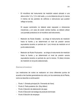 101
- El micrófono del instrumento de medición estará ubicado a una
altura entre 1,0 y 1,5 m del suelo, y a una distancia de por lo menos
3 metros de las paredes de edificios o estructuras que puedan
reflejar el sonido.
El equipo sonómetro no deberá estar expuesto a vibraciones
mecánicas, y en caso de existir vientos fuertes, se deberá utilizar
una pantalla protectora en el micrófono del instrumento.
- Medición de Ruido Estable.- se dirige el instrumento de medición
hacia la fuente y se determinará el nivel de presión sonora
equivalente durante un período de 1 (un) minuto de medición en el
punto seleccionado.
- Medición de Ruido Fluctuante.- se dirige el instrumento de medición
hacia la fuente y se determinará el nivel de presión sonora
equivalente durante un período de, por lo menos, 10 (diez) minutos
de medición en el punto seleccionado.
Estaciones de monitoreo
Las mediciones de ruidos se realizaron en cinco diferentes puntos de
acuerdo a las fuentes generadoras de ruido y en los exteriores de la Planta,
como se describe a continuación:
- Punto 1: Entrada principal (Av. Fernando de Vera)
- Punto 2: Parte posterior (Av. Eloy Alfaro)
- Punto 3.Sección de elaboración de papa
- Punto 4:Seccción de bodega de producto terminado
- Punto 5:Sección de empaque
 