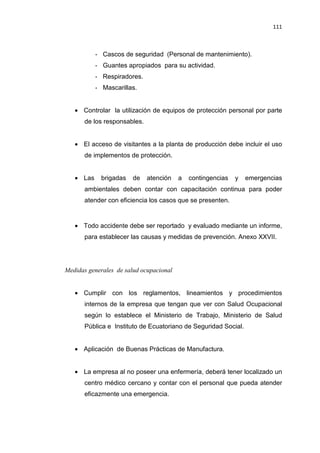 111
- Cascos de seguridad (Personal de mantenimiento).
- Guantes apropiados para su actividad.
- Respiradores.
- Mascarillas.
• Controlar la utilización de equipos de protección personal por parte
de los responsables.
• El acceso de visitantes a la planta de producción debe incluir el uso
de implementos de protección.
• Las brigadas de atención a contingencias y emergencias
ambientales deben contar con capacitación continua para poder
atender con eficiencia los casos que se presenten.
• Todo accidente debe ser reportado y evaluado mediante un informe,
para establecer las causas y medidas de prevención. Anexo XXVII.
Medidas generales de salud ocupacional
• Cumplir con los reglamentos, lineamientos y procedimientos
internos de la empresa que tengan que ver con Salud Ocupacional
según lo establece el Ministerio de Trabajo, Ministerio de Salud
Pública e Instituto de Ecuatoriano de Seguridad Social.
• Aplicación de Buenas Prácticas de Manufactura.
• La empresa al no poseer una enfermería, deberá tener localizado un
centro médico cercano y contar con el personal que pueda atender
eficazmente una emergencia.
 