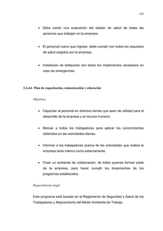 112
• Debe existir una evaluación del estado de salud de todas las
personas que trabajan en la empresa.
• El personal nuevo que ingrese debe cumplir con todos los requisitos
de salud exigidos por la empresa.
• Instalación de botiquines con todos los implementos necesarios en
caso de emergencias.
3.2.4.6 Plan de capacitación, comunicación y educación
Objetivos
• Capacitar al personal en diversos temas que sean de utilidad para el
desarrollo de la empresa y el recurso humano.
• Motivar a todos los trabajadores para aplicar los conocimientos
obtenidos en las actividades diarias.
• Informar a los trabajadores acerca de las actividades que realiza la
empresa tanto interna como externamente.
• Crear un ambiente de colaboración, de todos quienes forman parte
de la empresa, para hacer cumplir los lineamientos de los
programas establecidos.
Requerimiento legal
Este programa está basado en el Reglamento de Seguridad y Salud de los
Trabajadores y Mejoramiento del Medio Ambiente de Trabajo.
 