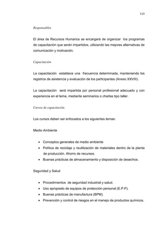 113
Responsables
El área de Recursos Humanos se encargará de organizar los programas
de capacitación que serán impartidos, utilizando las mejores alternativas de
comunicación y motivación.
Capacitación
La capacitación establece una frecuencia determinada, manteniendo los
registros de asistencia y evaluación de los participantes (Anexo XXVIII).
La capacitación será impartida por personal profesional adecuado y con
experiencia en el tema, mediante seminarios o charlas tipo taller.
Cursos de capacitación
Los cursos deben ser enfocados a los siguientes temas:
Medio Ambiente
• Conceptos generales de medio ambiente
• Política de reciclaje y reutilización de materiales dentro de la planta
de producción. Ahorro de recursos.
• Buenas prácticas de almacenamiento y disposición de desechos.
Seguridad y Salud
• Procedimientos de seguridad industrial y salud.
• Uso apropiado de equipos de protección personal (E.P.P).
• Buenas prácticas de manufactura (BPM).
• Prevención y control de riesgos en el manejo de productos químicos.
 