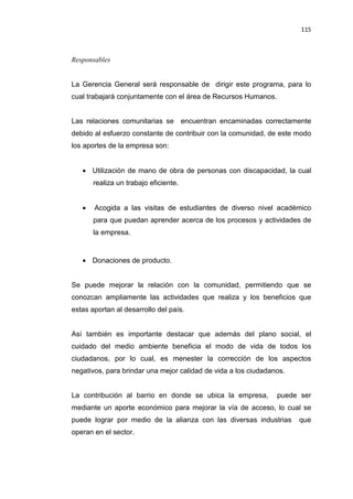 115
Responsables
La Gerencia General será responsable de dirigir este programa, para lo
cual trabajará conjuntamente con el área de Recursos Humanos.
Las relaciones comunitarias se encuentran encaminadas correctamente
debido al esfuerzo constante de contribuir con la comunidad, de este modo
los aportes de la empresa son:
• Utilización de mano de obra de personas con discapacidad, la cual
realiza un trabajo eficiente.
• Acogida a las visitas de estudiantes de diverso nivel académico
para que puedan aprender acerca de los procesos y actividades de
la empresa.
• Donaciones de producto.
Se puede mejorar la relación con la comunidad, permitiendo que se
conozcan ampliamente las actividades que realiza y los beneficios que
estas aportan al desarrollo del país.
Así también es importante destacar que además del plano social, el
cuidado del medio ambiente beneficia el modo de vida de todos los
ciudadanos, por lo cual, es menester la corrección de los aspectos
negativos, para brindar una mejor calidad de vida a los ciudadanos.
La contribución al barrio en donde se ubica la empresa, puede ser
mediante un aporte económico para mejorar la vía de acceso, lo cual se
puede lograr por medio de la alianza con las diversas industrias que
operan en el sector.
 