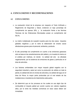 120
4. CONCLUSIONES Y RECOMENDACIONES
4.1 CONCLUSIONES
• La evaluación inicial de la empresa con respecto al Texto Unificado y
Reglamento de Seguridad y Salud, evidenció un bajo porcentaje de
cumplimiento de apenas 39%, y la evaluación frente a las Normas
Técnicas de las Ordenanzas Municipales posee un cumplimiento del
58.3%.
• La matriz multiplicada de Leopold muestra para los dos casos impactos
globales negativos y por lo tanto la elaboración de snacks causa
afectaciones graves para el personal, ambiente y producto.
• El alto porcentaje de cumplimiento en cuanto a las emisiones gaseosas
solo se basa en las caracterizaciones del caldero y no muestra lo mismo en
el análisis por matrices, en donde la calidad del aire es afectada
negativamente, por la existencia de emisiones de gases y partículas en el
área de extruídos.
• Los factores ambientales con mayor impacto global negativo son la
seguridad industrial y salud así como la producción de sólidos en toda la
planta, la calidad del aire en el área de extruídos y la calidad del agua en el
área de fritura; la mayor parte producidas por el mal estado de las
instalaciones e inexistencia de tratamientos adecuados.
• Se determinó que en los procesos en los cuales se usa algún tipo de
combustible el impacto global por acción cuenta con valores negativos
altos, por lo tanto las medidas correctivas en esos casos deben ser
inmediatas.
 