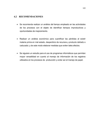 122
4.2 RECOMENDACIONES
• Se recomienda realizar un análisis del tiempo empleado en las actividades
de los procesos con el objeto de identificar tiempos improductivos y
oportunidades de mejoramiento.
• Realizar un análisis económico para cuantificar las pérdidas al existir
materia prima en mal estado, desperdicio de recursos y producto dañado o
caducado; y de este modo elaborar medidas que eviten tales efectos.
• Se siguiere un estudio para el uso de programas informáticos que permitan
mayor versatilidad en cuanto al manejo de información de los registros
utilizados en los procesos de producción y evitar así el manejo de papel.
 