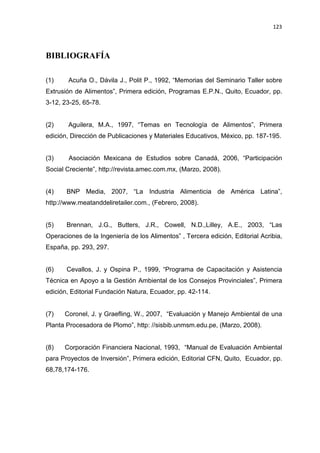 123
BIBLIOGRAFÍA
(1) Acuña O., Dávila J., Polit P., 1992, “Memorias del Seminario Taller sobre
Extrusión de Alimentos”, Primera edición, Programas E.P.N., Quito, Ecuador, pp.
3-12, 23-25, 65-78.
(2) Aguilera, M.A., 1997, “Temas en Tecnología de Alimentos”, Primera
edición, Dirección de Publicaciones y Materiales Educativos, México, pp. 187-195.
(3) Asociación Mexicana de Estudios sobre Canadá, 2006, “Participación
Social Creciente”, http://revista.amec.com.mx, (Marzo, 2008).
(4) BNP Media, 2007, “La Industria Alimenticia de América Latina”,
http://www.meatanddeliretailer.com., (Febrero, 2008).
(5) Brennan, J.G., Butters, J.R., Cowell, N.D.,Lilley, A.E., 2003, “Las
Operaciones de la Ingeniería de los Alimentos” , Tercera edición, Editorial Acribia,
España, pp. 293, 297.
(6) Cevallos, J. y Ospina P., 1999, “Programa de Capacitación y Asistencia
Técnica en Apoyo a la Gestión Ambiental de los Consejos Provinciales”, Primera
edición, Editorial Fundación Natura, Ecuador, pp. 42-114.
(7) Coronel, J. y Graefling, W., 2007, “Evaluación y Manejo Ambiental de una
Planta Procesadora de Plomo”, http: //sisbib.unmsm.edu.pe, (Marzo, 2008).
(8) Corporación Financiera Nacional, 1993, “Manual de Evaluación Ambiental
para Proyectos de Inversión”, Primera edición, Editorial CFN, Quito, Ecuador, pp.
68,78,174-176.
 