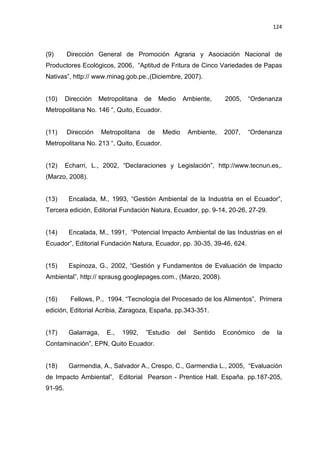 124
(9) Dirección General de Promoción Agraria y Asociación Nacional de
Productores Ecológicos, 2006, “Aptitud de Fritura de Cinco Variedades de Papas
Nativas”, http:// www.minag.gob.pe.,(Diciembre, 2007).
(10) Dirección Metropolitana de Medio Ambiente, 2005, “Ordenanza
Metropolitana No. 146 “, Quito, Ecuador.
(11) Dirección Metropolitana de Medio Ambiente, 2007, “Ordenanza
Metropolitana No. 213 “, Quito, Ecuador.
(12) Echarri, L., 2002, “Declaraciones y Legislación”, http://www.tecnun.es,.
(Marzo, 2008).
(13) Encalada, M., 1993, “Gestión Ambiental de la Industria en el Ecuador”,
Tercera edición, Editorial Fundación Natura, Ecuador, pp. 9-14, 20-26, 27-29.
(14) Encalada, M., 1991, “Potencial Impacto Ambiental de las Industrias en el
Ecuador”, Editorial Fundación Natura, Ecuador, pp. 30-35, 39-46, 624.
(15) Espinoza, G., 2002, “Gestión y Fundamentos de Evaluación de Impacto
Ambiental”, http:// sprausg.googlepages.com., (Marzo, 2008).
(16) Fellows, P., 1994, “Tecnología del Procesado de los Alimentos”, Primera
edición, Editorial Acribia, Zaragoza, España, pp.343-351.
(17) Galarraga, E., 1992, ”Estudio del Sentido Económico de la
Contaminación”, EPN, Quito Ecuador.
(18) Garmendia, A., Salvador A., Crespo, C., Garmendia L., 2005, “Evaluación
de Impacto Ambiental”, Editorial Pearson - Prentice Hall. España. pp.187-205,
91-95.
 