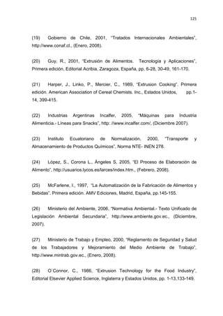 125
(19) Gobierno de Chile, 2001, “Tratados Internacionales Ambientales”,
http://www.conaf.cl., (Enero, 2008).
(20) Guy, R., 2001, “Extrusión de Alimentos. Tecnología y Aplicaciones”,
Primera edición, Editorial Acribia, Zaragoza, España, pp. 6-28, 30-49, 161-170.
(21) Harper, J., Linko, P., Mercier, C., 1989, “Extrusion Cooking”. Primera
edición. American Association of Cereal Chemists. Inc., Estados Unidos, pp.1-
14, 399-415.
(22) Industrias Argentinas Incalfer, 2005, “Máquinas para Industria
Alimenticia.- Líneas para Snacks”, http: //www.incalfer.com/, (Diciembre 2007).
(23) Instituto Ecuatoriano de Normalización, 2000, “Transporte y
Almacenamiento de Productos Químicos”, Norma NTE- INEN 278.
(24) López, S., Corona L., Ángeles S, 2005, “El Proceso de Elaboración de
Alimento”, http://usuarios.lycos.es/larces/index.htm., (Febrero, 2008).
(25) McFarlene, I., 1997, “La Automatización de la Fabricación de Alimentos y
Bebidas”. Primera edición. AMV Ediciones, Madrid, España, pp.145-155.
(26) Ministerio del Ambiente, 2006, “Normativa Ambiental.- Texto Unificado de
Legislación Ambiental Secundaria”, http://www.ambiente.gov.ec., (Diciembre,
2007).
(27) Ministerio de Trabajo y Empleo, 2000, “Reglamento de Seguridad y Salud
de los Trabajadores y Mejoramiento del Medio Ambiente de Trabajo”,
http://www.mintrab.gov.ec., (Enero, 2008).
(28) O`Connor, C., 1986, “Extrusion Technology for the Food Industry”,
Editorial Elsevier Applied Science, Inglaterra y Estados Unidos, pp. 1-13,133-149.
 