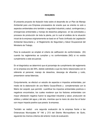 RESUMEN
El presente proyecto de titulación trata sobre el desarrollo de un Plan de Manejo
Ambiental para una Empresa procesadora de snacks que se orienta no solo a
aspectos ambientales sino también a seguridad industrial y salud, contingencias y
emergencias ambientales y manejo de desechos peligrosos en las actividades y
procesos de producción de toda la planta, por lo cual el análisis de la situación
inicial de la empresa originariamente se basó en el Texto Unificado de Legislación
Ambiental Secundaria y el Reglamento de Seguridad y Salud Ocupacional del
Ministerio de Trabajo.
Para la evaluación se empleó el criterio de calificación de conformidades (SI)
cuando los reglamentos se cumplían y no conformidades (NO) si no existía
cumplimiento o este era parcial.
En el diagnóstico se determinó que el porcentaje de cumplimiento del reglamento
en la empresa era del 39%, debido sobretodo a que los ítems relacionados con lo
referente al personal, manejo de desechos, descarga de efluentes y ruido,
presentaron varias falencias.
Conjuntamente, se efectuó un estudio de aspectos e impactos ambientales, por
medio de la elaboración de una Matriz Causa-Efecto y complementada con la
Matriz de Leopold, que permitió cuantificar los impactos ambientales positivos o
negativos encontrados, los cuales revelaron que los factores ambientales con
mayor afectación negativa fueron la seguridad industrial y salud, producción de
sólidos y calidad del agua y del aire, mientras que la mano de obra fue el factor
con mayor impacto positivo que poseía la empresa.
También se realizó una segunda evaluación de la empresa frente a las
Ordenanzas Municipales N° 146 y 213 del Distrito Me tropolitano de Quito,
siguiendo los mismos criterios del anterior modo de evaluación.
 