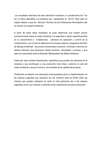 Los resultados obtenidos de esta valoración mostraron un cumplimiento de 7 de
los 12 ítems aplicables a la empresa que representan el 58.3%. Este valor se
explica debido a que las Normas Técnicas de las Ordenanzas Municipales sólo
se centran en el plano ambiental.
A partir de todos estos resultados se pudo determinar que existen graves
contravenciones hacia el medio ambiente y la seguridad y salud, específicamente
en lo concerniente a instalaciones, prácticas de operación y control de la
contaminación, por lo cual se elaboraron los diversos planes y programas del Plan
de Manejo Ambiental , documento encaminado a prevenir, minimizar y eliminar los
efectos adversos que produzcan ciertas acciones, actividades y proceso, y que
debe ser presentado ante la Dirección Metropolitana de Medio Ambiente.
Cada sub- plan contiene lineamientos específicos que pueden ser aplicados en la
empresa y que contribuyen a una producción más limpia, cuidando no solo del
medio ambiente y recurso humano, sino también de la calidad del producto.
Finalmente se elaboró una estimación presupuestaria para la implementación de
las mejoras sugeridas que requieren de una inversión total de 34194 USD, las
mismas que pueden realizarse en tanto el nivel gerencial vea a las mejoras
sugeridas como una inversión y además exista colaboración de todo el personal.
 