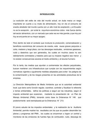 INTRODUCCIÓN
La evolución del estilo de vida del mundo actual, sin duda marca un rasgo
importante en cuanto a su modo de alimentación, hoy en día el consumo de
snacks alrededor del mundo cuenta con un alto nivel de aceptación, y el Ecuador
no es la excepción, por ende la coyuntura económica cobra más fuerza dentro
del sector alimenticio, con un mercado que cada vez es más grande y que hoy por
hoy se encuentra en su mayor apogeo.
Pero dentro de todo el contexto que involucra la producción, comercialización y
beneficios económicos del consumo de snacks, este causa graves perjuicios a
corto, mediano y largo plazo, con las descargas residuales, emisiones gaseosas,
ruido y desechos que son generados, los cuales en muchos casos no son
debidamente controlados y tratados para que su impacto negativo sea menor y
no existan consecuencias severas al medio ambiente y al recurso humano.
Por lo tanto, los medios que apuntan a contrarrestar los efectos perjudiciales,
buscan mantener una infraestructura que cumpla con los requerimientos según
normativas vigentes e igualmente medidas adoptadas para evitar los peligros de
la contaminación y de los riesgos presentes en las actividades productivas de la
empresa.
La Dirección Metropolitana de Medio Ambiente que es la autoridad ambiental
local, que tiene como función regular, coordinar, controlar y fiscalizar lo referente
a temas ambientales, define las políticas a seguir por las industrias, según el
impacto ambiental que ocasionen, mediante la presentación de un Plan de
Manejo Ambiental (PMA), tomando como base la Ordenanza N° 146 que
posteriormente será reemplazada por la Ordenanza N° 213.
El previo estudio de los impactos ambientales y la realización de la Auditoría
Ambiental, permite mostrar los resultados con los que se pueden desarrollar los
planes y programas del PMA , los cuales se encaminan a lograr un control y
monitoreo de las emisiones de fuentes fijas de combustión, ruido, descarga de
 