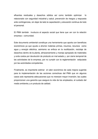 efluentes residuales y desechos sólidos así como también optimizar lo
relacionado con seguridad industrial y salud, prevención de riesgos y respuesta
ante contingencias, sin dejar de lado la capacitación y educación continua de todo
el personal.
El PMA también involucra el aspecto social que tiene que ver con la relación
empresa – comunidad.
Este documento ambiental constituye una herramienta que aporta con beneficios
económicos ya que ayuda a ahorrar materias primas, insumos, recursos como
agua y energía eléctrica, asimismo se enfoca en la reutilización, reciclaje de
desechos dentro de la planta, almacenamiento y manejo apropiado de materiales
y evita costos por devolución de producto en mal estado y por cierre temporal de
las actividades de la empresa, por no cumplir con la reglamentación estipulada
por las autoridades competentes.
Finalmente, es importante estimar el valor económico de cada mejora sugerida
para la implementación de las acciones correctivas del PMA que en algunos
casos solo representa adecuaciones que no merecen mayor inversión, las cuales
proporcionan una garantía que asegura la vida de los empleados, el cuidado del
medio ambiente y un producto de calidad.
 