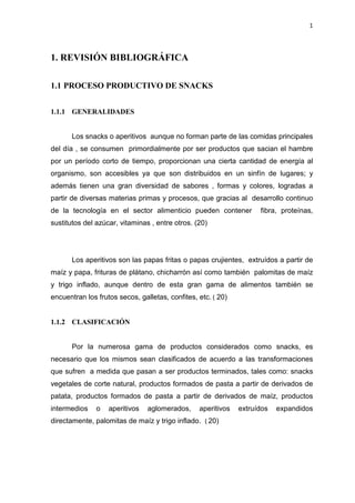 1
1. REVISIÓN BIBLIOGRÁFICA
1.1 PROCESO PRODUCTIVO DE SNACKS
1.1.1 GENERALIDADES
Los snacks o aperitivos aunque no forman parte de las comidas principales
del día , se consumen primordialmente por ser productos que sacian el hambre
por un período corto de tiempo, proporcionan una cierta cantidad de energía al
organismo, son accesibles ya que son distribuidos en un sinfín de lugares; y
además tienen una gran diversidad de sabores , formas y colores, logradas a
partir de diversas materias primas y procesos, que gracias al desarrollo continuo
de la tecnología en el sector alimenticio pueden contener fibra, proteínas,
sustitutos del azúcar, vitaminas , entre otros. (20)
Los aperitivos son las papas fritas o papas crujientes, extruídos a partir de
maíz y papa, frituras de plátano, chicharrón así como también palomitas de maíz
y trigo inflado, aunque dentro de esta gran gama de alimentos también se
encuentran los frutos secos, galletas, confites, etc. ( 20)
1.1.2 CLASIFICACIÓN
Por la numerosa gama de productos considerados como snacks, es
necesario que los mismos sean clasificados de acuerdo a las transformaciones
que sufren a medida que pasan a ser productos terminados, tales como: snacks
vegetales de corte natural, productos formados de pasta a partir de derivados de
patata, productos formados de pasta a partir de derivados de maíz, productos
intermedios o aperitivos aglomerados, aperitivos extruídos expandidos
directamente, palomitas de maíz y trigo inflado. ( 20)
 