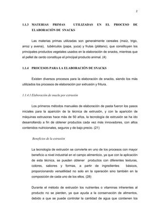 2
1.1.3 MATERIAS PRIMAS UTILIZADAS EN EL PROCESO DE
ELABORACIÓN DE SNACKS
Las materias primas utilizadas son generalmente cereales (maíz, trigo,
arroz y avena), tubérculos (papa, yuca) y frutas (plátano), que constituyen los
principales productos vegetales usados en la elaboración de snacks, mientras que
el pellet de cerdo constituye el principal producto animal. (4)
1.1.4 PROCESOS PARA LA ELABORACIÓN DE SNACKS
Existen diversos procesos para la elaboración de snacks, siendo los más
utilizados los procesos de elaboración por extrusión y fritura.
1.1.4.1 Elaboración de snacks por extrusión
Los primeros métodos manuales de elaboración de pasta fueron los pasos
iniciales para la aparición de la técnica de extrusión, y con la aparición de
máquinas extrusoras hace más de 50 años, la tecnología de extrusión se ha ido
desarrollando a fin de obtener productos cada vez más innovadores, con altos
contenidos nutricionales, seguros y de bajo precio. (21)
Beneficios de la extrusión
La tecnología de extrusión se convierte en uno de los procesos con mayor
beneficio a nivel industrial en el campo alimenticio, ya que con la aplicación
de esta técnica, se pueden obtener productos con diferentes texturas,
colores, sabores y formas, a partir de ingredientes básicos,
proporcionando versatilidad no solo en la operación sino también en la
composición de cada uno de los ellos. (28)
Durante el método de extrusión los nutrientes o vitaminas inherentes al
producto no se pierden, ya que ayuda a la conservación de alimentos,
debido a que se puede controlar la cantidad de agua que contienen los
 