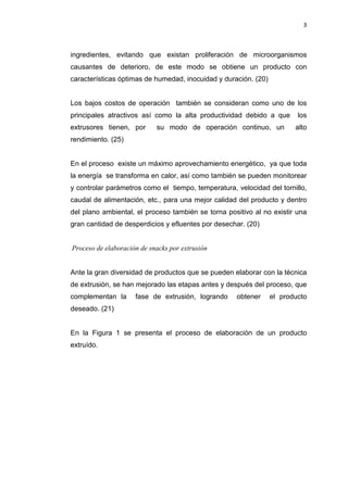 3
ingredientes, evitando que existan proliferación de microorganismos
causantes de deterioro, de este modo se obtiene un producto con
características óptimas de humedad, inocuidad y duración. (20)
Los bajos costos de operación también se consideran como uno de los
principales atractivos así como la alta productividad debido a que los
extrusores tienen, por su modo de operación continuo, un alto
rendimiento. (25)
En el proceso existe un máximo aprovechamiento energético, ya que toda
la energía se transforma en calor, así como también se pueden monitorear
y controlar parámetros como el tiempo, temperatura, velocidad del tornillo,
caudal de alimentación, etc., para una mejor calidad del producto y dentro
del plano ambiental, el proceso también se torna positivo al no existir una
gran cantidad de desperdicios y efluentes por desechar. (20)
Proceso de elaboración de snacks por extrusión
Ante la gran diversidad de productos que se pueden elaborar con la técnica
de extrusión, se han mejorado las etapas antes y después del proceso, que
complementan la fase de extrusión, logrando obtener el producto
deseado. (21)
En la Figura 1 se presenta el proceso de elaboración de un producto
extruído.
 