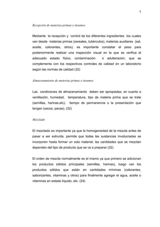 5
Recepción de materias primas e insumos
Mediante la recepción y control de los diferentes ingredientes los cuales
van desde materias primas (cereales, tubérculos), materias auxiliares (sal,
aceite, colorantes, otros); es importante constatar el peso para
posteriormente realizar una inspección visual en la que se verifica el
adecuado estado físico, contaminación o adulteración, que se
complementa con los respectivos controles de calidad en un laboratorio
según las normas de calidad (32)
Almacenamiento de materias primas e insumos
Las condiciones de almacenamiento deben ser apropiadas, en cuanto a
ventilación, humedad, temperatura, tipo de materia prima que se trate
(semillas, harinas.etc), tiempo de permanencia o la presentación que
tengan (sacos, pacas). (32)
Mezclado
El mezclado es importante ya que la homogeneidad de la mezcla antes de
pasar a ser extruída, permite que todas las sustancias involucradas se
incorporen hasta formar un solo material, las cantidades que se mezclan
dependen del tipo de producto que se va a preparar (32)
El orden de mezcla normalmente es el mismo ya que primero se adicionan
los productos sólidos principales (semillas, harinas), luego van los
productos sólidos que están en cantidades mínimas (colorantes,
saborizantes, vitaminas y otros) para finalmente agregar el agua, aceite o
vitaminas en estado líquido, etc. (24)
 