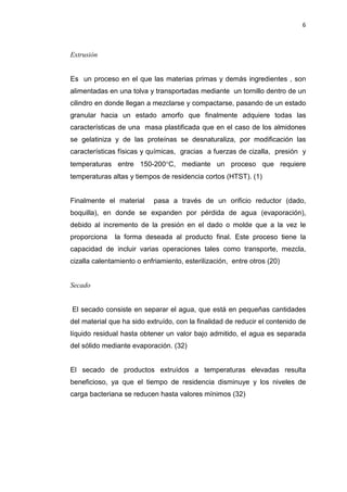 6
Extrusión
Es un proceso en el que las materias primas y demás ingredientes , son
alimentadas en una tolva y transportadas mediante un tornillo dentro de un
cilindro en donde llegan a mezclarse y compactarse, pasando de un estado
granular hacia un estado amorfo que finalmente adquiere todas las
características de una masa plastificada que en el caso de los almidones
se gelatiniza y de las proteínas se desnaturaliza, por modificación las
características físicas y químicas, gracias a fuerzas de cizalla, presión y
temperaturas entre 150-200°C, mediante un proceso que requiere
temperaturas altas y tiempos de residencia cortos (HTST). (1)
Finalmente el material pasa a través de un orificio reductor (dado,
boquilla), en donde se expanden por pérdida de agua (evaporación),
debido al incremento de la presión en el dado o molde que a la vez le
proporciona la forma deseada al producto final. Este proceso tiene la
capacidad de incluir varias operaciones tales como transporte, mezcla,
cizalla calentamiento o enfriamiento, esterilización, entre otros (20)
Secado
El secado consiste en separar el agua, que está en pequeñas cantidades
del material que ha sido extruído, con la finalidad de reducir el contenido de
líquido residual hasta obtener un valor bajo admitido, el agua es separada
del sólido mediante evaporación. (32)
El secado de productos extruídos a temperaturas elevadas resulta
beneficioso, ya que el tiempo de residencia disminuye y los niveles de
carga bacteriana se reducen hasta valores mínimos (32)
 