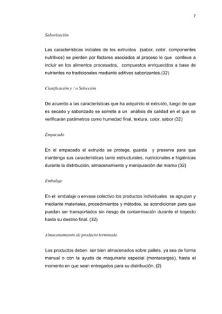7
Saborización
Las características iniciales de los extruídos (sabor, color, componentes
nutritivos) se pierden por factores asociados al proceso lo que conlleva a
incluir en los alimentos procesados, compuestos enriquecidos a base de
nutrientes no tradicionales mediante aditivos saborizantes.(32)
Clasificación y / o Selección
De acuerdo a las características que ha adquirido el extruído, luego de que
es secado y saborizado se somete a un análisis de calidad en el que se
verificarán parámetros como humedad final, textura, color, sabor (32)
Empacado
En el empacado el extruído se protege, guarda y preserva para que
mantenga sus características tanto estructurales, nutricionales e higiénicas
durante la distribución, almacenamiento y manipulación del mismo (32)
Embalaje
En el embalaje o envase colectivo los productos individuales se agrupan y
mediante materiales, procedimientos y métodos, se acondicionan para que
puedan ser transportados sin riesgo de contaminación durante el trayecto
hasta su destino final. (32)
Almacenamiento de producto terminado
Los productos deben ser bien almacenados sobre pallets, ya sea de forma
manual o con la ayuda de maquinaria especial (montacargas), hasta el
momento en que sean entregados para su distribución. (2)
 