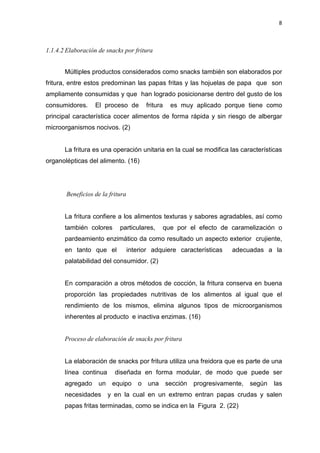 8
1.1.4.2 Elaboración de snacks por fritura
Múltiples productos considerados como snacks también son elaborados por
fritura, entre estos predominan las papas fritas y las hojuelas de papa que son
ampliamente consumidas y que han logrado posicionarse dentro del gusto de los
consumidores. El proceso de fritura es muy aplicado porque tiene como
principal característica cocer alimentos de forma rápida y sin riesgo de albergar
microorganismos nocivos. (2)
La fritura es una operación unitaria en la cual se modifica las características
organolépticas del alimento. (16)
Beneficios de la fritura
La fritura confiere a los alimentos texturas y sabores agradables, así como
también colores particulares, que por el efecto de caramelización o
pardeamiento enzimático da como resultado un aspecto exterior crujiente,
en tanto que el interior adquiere características adecuadas a la
palatabilidad del consumidor. (2)
En comparación a otros métodos de cocción, la fritura conserva en buena
proporción las propiedades nutritivas de los alimentos al igual que el
rendimiento de los mismos, elimina algunos tipos de microorganismos
inherentes al producto e inactiva enzimas. (16)
Proceso de elaboración de snacks por fritura
La elaboración de snacks por fritura utiliza una freidora que es parte de una
línea continua diseñada en forma modular, de modo que puede ser
agregado un equipo o una sección progresivamente, según las
necesidades y en la cual en un extremo entran papas crudas y salen
papas fritas terminadas, como se indica en la Figura 2. (22)
 