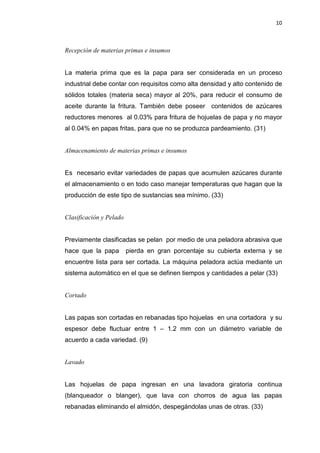 10
Recepción de materias primas e insumos
La materia prima que es la papa para ser considerada en un proceso
industrial debe contar con requisitos como alta densidad y alto contenido de
sólidos totales (materia seca) mayor al 20%, para reducir el consumo de
aceite durante la fritura. También debe poseer contenidos de azúcares
reductores menores al 0.03% para fritura de hojuelas de papa y no mayor
al 0.04% en papas fritas, para que no se produzca pardeamiento. (31)
Almacenamiento de materias primas e insumos
Es necesario evitar variedades de papas que acumulen azúcares durante
el almacenamiento o en todo caso manejar temperaturas que hagan que la
producción de este tipo de sustancias sea mínimo. (33)
Clasificación y Pelado
Previamente clasificadas se pelan por medio de una peladora abrasiva que
hace que la papa pierda en gran porcentaje su cubierta externa y se
encuentre lista para ser cortada. La máquina peladora actúa mediante un
sistema automático en el que se definen tiempos y cantidades a pelar (33)
Cortado
Las papas son cortadas en rebanadas tipo hojuelas en una cortadora y su
espesor debe fluctuar entre 1 – 1.2 mm con un diámetro variable de
acuerdo a cada variedad. (9)
Lavado
Las hojuelas de papa ingresan en una lavadora giratoria continua
(blanqueador o blanger), que lava con chorros de agua las papas
rebanadas eliminando el almidón, despegándolas unas de otras. (33)
 