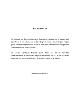 DECLARACIÓN
Yo, Gabriela del Carmen Loachamín Guachamín, declaro que el trabajo aquí
descrito es de mi autoría; que no ha sido previamente presentado para ningún
grado o calificación profesional; y, que he consultado las referencias bibliográficas
que se incluyen en este documento.
La Escuela Politécnica Nacional puede hacer uso de los derechos
correspondientes a este trabajo, según lo establecido por la Ley de Propiedad
Intelectual, por su Reglamento y por la normativa institucional vigente.
Gabriela Loachamín G.
 