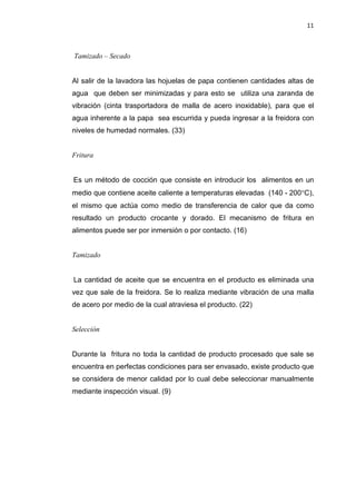 11
Tamizado – Secado
Al salir de la lavadora las hojuelas de papa contienen cantidades altas de
agua que deben ser minimizadas y para esto se utiliza una zaranda de
vibración (cinta trasportadora de malla de acero inoxidable), para que el
agua inherente a la papa sea escurrida y pueda ingresar a la freidora con
niveles de humedad normales. (33)
Fritura
Es un método de cocción que consiste en introducir los alimentos en un
medio que contiene aceite caliente a temperaturas elevadas (140 - 200°C),
el mismo que actúa como medio de transferencia de calor que da como
resultado un producto crocante y dorado. El mecanismo de fritura en
alimentos puede ser por inmersión o por contacto. (16)
Tamizado
La cantidad de aceite que se encuentra en el producto es eliminada una
vez que sale de la freidora. Se lo realiza mediante vibración de una malla
de acero por medio de la cual atraviesa el producto. (22)
Selección
Durante la fritura no toda la cantidad de producto procesado que sale se
encuentra en perfectas condiciones para ser envasado, existe producto que
se considera de menor calidad por lo cual debe seleccionar manualmente
mediante inspección visual. (9)
 