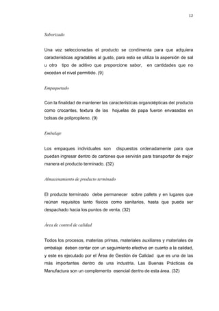 12
Saborizado
Una vez seleccionadas el producto se condimenta para que adquiera
características agradables al gusto, para esto se utiliza la aspersión de sal
u otro tipo de aditivo que proporcione sabor, en cantidades que no
excedan el nivel permitido. (9)
Empaquetado
Con la finalidad de mantener las características organolépticas del producto
como crocantes, textura de las hojuelas de papa fueron envasadas en
bolsas de polipropileno. (9)
Embalaje
Los empaques individuales son dispuestos ordenadamente para que
puedan ingresar dentro de cartones que servirán para transportar de mejor
manera el producto terminado. (32)
Almacenamiento de producto terminado
El producto terminado debe permanecer sobre pallets y en lugares que
reúnan requisitos tanto físicos como sanitarios, hasta que pueda ser
despachado hacia los puntos de venta. (32)
Área de control de calidad
Todos los procesos, materias primas, materiales auxiliares y materiales de
embalaje deben contar con un seguimiento efectivo en cuanto a la calidad,
y este es ejecutado por el Área de Gestión de Calidad que es una de las
más importantes dentro de una industria. Las Buenas Prácticas de
Manufactura son un complemento esencial dentro de esta área. (32)
 