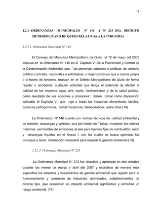 14
1.2.1 ORDENANZAS MUNICIPALES N° 146 Y N° 213 DEL DISTRITO
METROPOLITANO DE QUITO RELATIVAS A LA INDUSTRIA
1.2.1.1 Ordenanza Municipal N° 146
El Consejo del Municipio Metropolitano de Quito el 12 de mayo del 2005
dispuso en la Ordenanza N° 146 en el Capitulo VI De la Prevención y Control de
la Contaminación Ambiental, que: “ las personas naturales o jurídicas, de derecho
público o privado, nacionales o extranjeras, u organizaciones que a cuenta propia
o a través de terceros, realizan en el Distrito Metropolitano de Quito de forma
regular o accidental, cualquier actividad que tenga el potencial de afectar la
calidad de los recursos agua, aire, suelo, biodiversidad, y de la salud pública,
como resultado de sus acciones u omisiones”, deben tomar como disposición
aplicable el Capítulo VI, que rige a todas las industrias alimenticias, textiles,
químicas petroquímicas, metal mecánicas, farmacéuticas, entre otras.(10)
La Ordenanza N°146 cuenta con normas técnicas de calidad ambiental y
de emisión, descargas y vertidos, que por medio de Tablas, muestran los valores
máximos permisibles de emisiones al aire para fuentes fijas de combustión, ruido
y descargas líquidas en el Anexo I, con las cuales se busca optimizar los
procesos y tener información necesaria para mejorar la gestión ambiental.(10)
1.2.1.2 Ordenanza Municipal N° 213
La Ordenanza Municipal N° 213 fue discutida y aprobada en dos debates
durante los meses de marzo y abril del 2007 y establece de manera más
específica los sistemas y lineamientos de gestión ambiental que regirán para el
funcionamiento y operación de industrias, actividades, establecimientos de
diverso tipo, que ocasionen un impacto ambiental significativo y entrañen un
riesgo ambiental. (11)
 