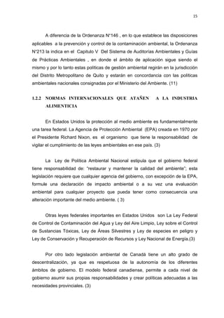 15
A diferencia de la Ordenanza N°146 , en lo que establece las disposiciones
aplicables a la prevención y control de la contaminación ambiental, la Ordenanza
N°213 la indica en el Capitulo V Del Sistema de Auditorías Ambientales y Guías
de Prácticas Ambientales , en donde el ámbito de aplicación sigue siendo el
mismo y por lo tanto estas políticas de gestión ambiental regirán en la jurisdicción
del Distrito Metropolitano de Quito y estarán en concordancia con las políticas
ambientales nacionales consignadas por el Ministerio del Ambiente. (11)
1.2.2 NORMAS INTERNACIONALES QUE ATAÑEN A LA INDUSTRIA
ALIMENTICIA
En Estados Unidos la protección al medio ambiente es fundamentalmente
una tarea federal. La Agencia de Protección Ambiental (EPA) creada en 1970 por
el Presidente Richard Nixon, es el organismo que tiene la responsabilidad de
vigilar el cumplimiento de las leyes ambientales en ese país. (3)
La Ley de Política Ambiental Nacional estipula que el gobierno federal
tiene responsabilidad de: “restaurar y mantener la calidad del ambiente”; esta
legislación requiere que cualquier agencia del gobierno, con excepción de la EPA,
formule una declaración de impacto ambiental o a su vez una evaluación
ambiental para cualquier proyecto que pueda tener como consecuencia una
alteración importante del medio ambiente. ( 3)
Otras leyes federales importantes en Estados Unidos son La Ley Federal
de Control de Contaminación del Agua y Ley del Aire Limpio, Ley sobre el Control
de Sustancias Tóxicas, Ley de Áreas Silvestres y Ley de especies en peligro y
Ley de Conservación y Recuperación de Recursos y Ley Nacional de Energía.(3)
Por otro lado legislación ambiental de Canadá tiene un alto grado de
descentralización, ya que es respetuosa de la autonomía de los diferentes
ámbitos de gobierno. El modelo federal canadiense, permite a cada nivel de
gobierno asumir sus propias responsabilidades y crear políticas adecuadas a las
necesidades provinciales. (3)
 