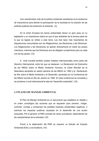 16
Una característica más de la política ambiental canadiense es la existencia
de mecanismos para alentar la participación de la sociedad en la creación de las
políticas públicas de protección al ambiente. (3)
En la Unión Europea los temas ambientales tienen un gran peso en su
legislación y su importancia radica en que el que alrededor de la tercera parte de
lo que se legisla se refiere a este tema. Los tres tipos más importantes de
disposiciones comunitarias son los Reglamentos, las Decisiones y las Directivas.
Los Reglamentos y las Decisiones se aplican directamente en todos los países
miembros, mientras que las Directivas son de obligado cumplimiento pero es cada
uno de los países. (12)
A nivel mundial también existen tratados internacionales como parte del
Derecho Internacional, entre los que se destacan: La Declaración de Estocolmo
de las NNUU sobre el Medio Ambiente Humano, la Carta Mundial de la
Naturaleza aprobada en sesión plenaria de las NNUU en 1982 y la Declaración
de Río sobre el Medio Ambiente y el Desarrollo, aprobada por la Conferencia de
las NNUU reunida en Río de Janeiro en 1992. En esta conferencia se consolida y
se proclama a nivel internacional la idea de "desarrollo sostenible". (19)
1.3 PLANES DE MANEJO AMBIENTAL
El Plan de Manejo Ambiental es un documento que establece en detalle y
en orden cronológico las acciones que se requieren para prevenir, mitigar,
controlar, corregir y compensar los posibles impactos ambientales negativos, o
acentuar los impactos positivos causados en el desarrollo de una acción
propuesta. Por lo general, el PMA consiste de varios sub-planes, dependiendo de
las características de la actividad. (10)
Previo a la elaboración del PMA se requiere un Estudio de Impacto
Ambiental (EIA) y una Auditoria. (10)
 