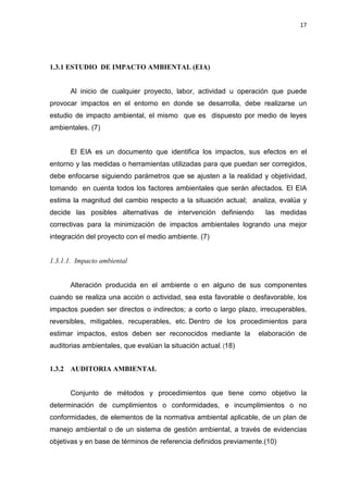 17
1.3.1 ESTUDIO DE IMPACTO AMBIENTAL (EIA)
Al inicio de cualquier proyecto, labor, actividad u operación que puede
provocar impactos en el entorno en donde se desarrolla, debe realizarse un
estudio de impacto ambiental, el mismo que es dispuesto por medio de leyes
ambientales. (7)
El EIA es un documento que identifica los impactos, sus efectos en el
entorno y las medidas o herramientas utilizadas para que puedan ser corregidos,
debe enfocarse siguiendo parámetros que se ajusten a la realidad y objetividad,
tomando en cuenta todos los factores ambientales que serán afectados. El EIA
estima la magnitud del cambio respecto a la situación actual; analiza, evalúa y
decide las posibles alternativas de intervención definiendo las medidas
correctivas para la minimización de impactos ambientales logrando una mejor
integración del proyecto con el medio ambiente. (7)
1.3.1.1. Impacto ambiental
Alteración producida en el ambiente o en alguno de sus componentes
cuando se realiza una acción o actividad, sea esta favorable o desfavorable, los
impactos pueden ser directos o indirectos; a corto o largo plazo, irrecuperables,
reversibles, mitigables, recuperables, etc. Dentro de los procedimientos para
estimar impactos, estos deben ser reconocidos mediante la elaboración de
auditorias ambientales, que evalúan la situación actual. (18)
1.3.2 AUDITORIA AMBIENTAL
Conjunto de métodos y procedimientos que tiene como objetivo la
determinación de cumplimientos o conformidades, e incumplimientos o no
conformidades, de elementos de la normativa ambiental aplicable, de un plan de
manejo ambiental o de un sistema de gestión ambiental, a través de evidencias
objetivas y en base de términos de referencia definidos previamente.(10)
 