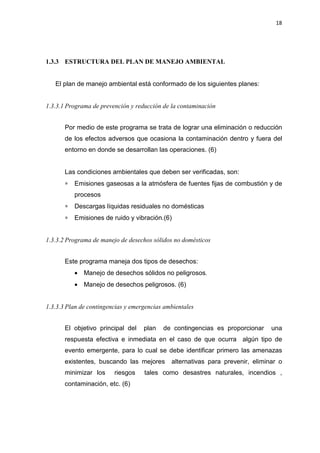 18
1.3.3 ESTRUCTURA DEL PLAN DE MANEJO AMBIENTAL
El plan de manejo ambiental está conformado de los siguientes planes:
1.3.3.1 Programa de prevención y reducción de la contaminación
Por medio de este programa se trata de lograr una eliminación o reducción
de los efectos adversos que ocasiona la contaminación dentro y fuera del
entorno en donde se desarrollan las operaciones. (6)
Las condiciones ambientales que deben ser verificadas, son:
∗ Emisiones gaseosas a la atmósfera de fuentes fijas de combustión y de
procesos
∗ Descargas líquidas residuales no domésticas
∗ Emisiones de ruido y vibración.(6)
1.3.3.2 Programa de manejo de desechos sólidos no domésticos
Este programa maneja dos tipos de desechos:
• Manejo de desechos sólidos no peligrosos.
• Manejo de desechos peligrosos. (6)
1.3.3.3 Plan de contingencias y emergencias ambientales
El objetivo principal del plan de contingencias es proporcionar una
respuesta efectiva e inmediata en el caso de que ocurra algún tipo de
evento emergente, para lo cual se debe identificar primero las amenazas
existentes, buscando las mejores alternativas para prevenir, eliminar o
minimizar los riesgos tales como desastres naturales, incendios ,
contaminación, etc. (6)
 