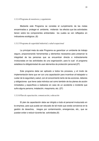 19
1.3.3.4 Programa de monitoreo y seguimiento
Mediante este Programa se constata el cumplimiento de las metas
encaminadas a proteger el ambiente, midiendo los efectos que las actividades
tienen sobre los componentes ambientales los cuales se ven reflejados en
indicadores ecológicos. (8)
1.3.3.5 Programa de seguridad industrial y salud ocupacional
La principal meta de este Programa es garantizar un ambiente de trabajo
seguro, proporcionando herramientas y elementos necesarios para preservar la
integridad de las personas que se encuentran directa e indirectamente
involucradas en las actividades de una organización, para lo cual el programa
establece la obligatoriedad de usar elementos de protección personal.(27)
Este programa debe ser aplicado a todos los procesos, y el modo de
implementación tiene que ver con una capacitación para incentivar al trabajador a
cuidar de la seguridad y salud, con el conocimiento tanto de las acciones, deberes
y obligaciones que tiene cada individuo así como también de los planes de acción
inmediatos y específicos a realizarse en caso de un accidente o incidente que
sufra alguna persona, instalación, maquinaria, etc. (27)
1.3.3.6 Plan de capacitación, comunicación y educación
El plan de capacitación debe ser dirigido a todo el personal involucrado en
la empresa, para que pueda ser educado de tal modo que exista conciencia en la
gestión de desechos, riesgos por contaminación, emergencias, etc., que se
puedan evitar o reducir durante las actividades.(8)
 