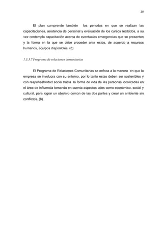 20
El plan comprende también los periodos en que se realizan las
capacitaciones, asistencia de personal y evaluación de los cursos recibidos, a su
vez contempla capacitación acerca de eventuales emergencias que se presenten
y la forma en la que se debe proceder ante estos, de acuerdo a recursos
humanos, equipos disponibles. (8)
1.3.3.7 Programa de relaciones comunitarias
El Programa de Relaciones Comunitarias se enfoca a la manera en que la
empresa se involucra con su entorno, por lo tanto estas deben ser sostenibles y
con responsabilidad social hacia la forma de vida de las personas localizadas en
el área de influencia tomando en cuenta aspectos tales como económico, social y
cultural, para lograr un objetivo común de las dos partes y crear un ambiente sin
conflictos. (8)
 