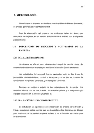 21
2. METODOLOGÍA
El nombre de la empresa en donde se realizó el Plan de Manejo Ambiental,
es omitido por motivos de confidencialidad.
Para la elaboración del proyecto se analizaron todas las áreas que
conforman la empresa, en un tiempo aproximado de 6 meses, con el siguiente
procedimiento:
2.1 DESCRIPCIÓN DE PROCESOS Y ACTIVIDADES DE LA
EMPRESA
2.1.1 EVALUACIÓN PRELIMINAR
Inicialmente se efectuó una observación integral de toda la planta. Se
determinó la distribución de áreas por medio del análisis de planos existentes.
Las actividades del personal, fueron evaluadas tanto en las áreas de
producción, almacenamiento, control y transporte y a su vez se constató la
operación de maquinaria y equipos, y el manejo de utensilios.
También se verificó el estado de las instalaciones de la planta, los
servicios básicos con los que cuenta, las materias primas y la maquinaria y/o
equipos utilizados en el proceso y fuera de él.
2.1.2 EVALUACIÓN DEL PROCESO PRODUCTIVO
Se estudiaron las operaciones de elaboración de snacks por extrusión y
fritura, recopilando datos con los que se desarrollaron los diagramas de bloque
para cada uno de los productos que se elabora y las actividades asociadas para
su elaboración.
 