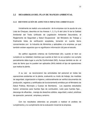 22
2.2 DESARROLLO DEL PLAN DE MANEJO AMBIENTAL
2.2.1 IDENTIFICACIÓN DE ASPECTOS E IMPACTOS AMBIENTALES
Inicialmente se realizó una evaluación de la empresa con la ayuda de una
Lista de Chequeo, descritos en los Anexos 1, 3, 5 y 6 del Libro VI de la Calidad
Ambiental del Texto Unificado de Legislación Ambiental Secundaria, el
Reglamento de Seguridad y Salud Ocupacional del Ministerio de Trabajo y
finalmente listas de verificación acopladas, tomando en cuenta ítems
concernientes con la Industria de Alimentos y aplicables a la empresa, ya que
también existen aspectos que no significaron información útil para el estudio.
Se calificó siguiendo criterios de Conformidad (SI), cuando el ítem se
cumplía en su totalidad; mientras que cuando el ítem no se cumplía o se cumplía
parcialmente daba lugar a una No Conformidad (NO). Aunque también se dio el
caso de ítems que no pueden ser aplicados (N/A) debido al tipo de operaciones
que realiza la planta.
A su vez se reconocieron las actividades del personal en todas las
operaciones existentes en la planta, evaluando su modo de trabajo, las medidas
de seguridad, organización e higiene y adicionalmente se verificó documentos de
producción, registros y certificados de funcionamiento emitidos por el Ministerio de
Salud Pública, Municipio y Cuerpo de Bomberos. Los aspectos estudiados
fueron: emisiones para fuentes fijas de combustión, ruido para fuentes fijas ,
descarga de efluentes , manejo de desechos sólidos, seguridad y salud, prácticas
de operación, personal , empresa y entorno.
Con los resultados obtenidos se procedió a realizar el análisis de
cumplimiento y no cumplimiento de la evaluación inicial de la empresa.
 