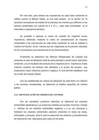 25
Por otro lado, para obtener las importancias de cada factor ambiental se
calificó usando el Método Delphi, el cual está basado en la opinión de 10
personas conocedoras del estado de la empresa, las mismas que calificaron a los
factores ambientales con valores de 0 a 10, y cada valor promediado es la
intensidad o importancia del factor.
Se procedió a ejecutar la matriz de Leopold de magnitud versus
importancia, elaborada mediante la matriz de caracterización de impactos
ambientales y las importancias de cada factor ambiental, la cual se sintetizó a
manera de fracción, de tal manera que las magnitudes se encuentran valoradas
en los numeradores y las importancias en los denominadores.
Finalmente se elaboraron las Matrices Multiplicadas de Leopold que
presentan el valor de afectación total de cada actividad o acción sobre cada factor
ambiental, y es el resultado del producto de la magnitud por la importancia. Estas
matrices muestran los factores más afectados y la acción del proceso que
proporciona mayor influencia positiva o negativa, lo cual permitió establecer cual
es el valor del Impacto Global.
Una vez establecidos los valores de afectación de cada factor con relación
a las acciones consideradas, se determinó el análisis específico de manera
gráfica.
2.2.2 IDENTIFICACIÓN DE MEDIDAS DE CONTROL
Con los resultados numéricos obtenidos se determinó los impactos
ambientales significativos y se evaluó las medidas que puedan minimizar, corregir
o eliminar de los impactos ambientales negativos y a su vez conservar y
fortalecer los impactos ambientales positivos existentes en todas las áreas,
actividades y procesos, para lo cual se seleccionó los sistemas y procedimientos
de tratamiento más adecuados para cada uno de estos.
 