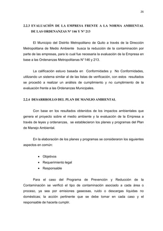 26
2.2.3 EVALUACIÓN DE LA EMPRESA FRENTE A LA NORMA AMBIENTAL
DE LAS ORDENANZAS N° 146 Y N° 213
El Municipio del Distrito Metropolitano de Quito a través de la Dirección
Metropolitana de Medio Ambiente busca la reducción de la contaminación por
parte de las empresas, para lo cual fue necesaria la evaluación de la Empresa en
base a las Ordenanzas Metropolitanas N°146 y 213.
La calificación estuvo basada en Conformidades y No Conformidades,
utilizando un sistema similar al de las listas de verificación, con estos resultados
se procedió a realizar un análisis de cumplimiento y no cumplimiento de la
evaluación frente a las Ordenanzas Municipales.
2.2.4 DESARRROLLO DEL PLAN DE MANEJO AMBIENTAL
Con base en los resultados obtenidos de los impactos ambientales que
genera el proyecto sobre el medio ambiente y la evaluación de la Empresa a
través de leyes y ordenanzas, se establecieron los planes y programas del Plan
de Manejo Ambiental.
En la elaboración de los planes y programas se consideraron los siguientes
aspectos en común:
• Objetivos
• Requerimiento legal
• Responsable
Para el caso del Programa de Prevención y Reducción de la
Contaminación se verificó el tipo de contaminación asociado a cada área o
proceso, ya sea por emisiones gaseosas, ruido o descargas líquidas no
domésticas; la acción pertinente que se debe tomar en cada caso y el
responsable de hacerla cumplir.
 