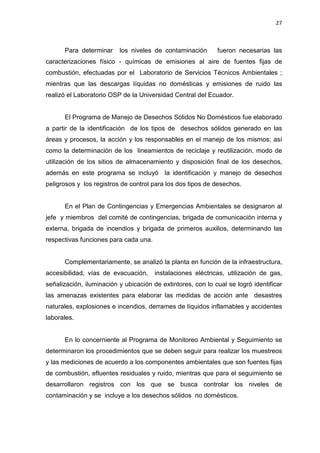 27
Para determinar los niveles de contaminación fueron necesarias las
caracterizaciones físico - químicas de emisiones al aire de fuentes fijas de
combustión, efectuadas por el Laboratorio de Servicios Técnicos Ambientales ;
mientras que las descargas líquidas no domésticas y emisiones de ruido las
realizó el Laboratorio OSP de la Universidad Central del Ecuador.
El Programa de Manejo de Desechos Sólidos No Domésticos fue elaborado
a partir de la identificación de los tipos de desechos sólidos generado en las
áreas y procesos, la acción y los responsables en el manejo de los mismos; así
como la determinación de los lineamientos de reciclaje y reutilización, modo de
utilización de los sitios de almacenamiento y disposición final de los desechos,
además en este programa se incluyó la identificación y manejo de desechos
peligrosos y los registros de control para los dos tipos de desechos.
En el Plan de Contingencias y Emergencias Ambientales se designaron al
jefe y miembros del comité de contingencias, brigada de comunicación interna y
externa, brigada de incendios y brigada de primeros auxilios, determinando las
respectivas funciones para cada una.
Complementariamente, se analizó la planta en función de la infraestructura,
accesibilidad, vías de evacuación, instalaciones eléctricas, utilización de gas,
señalización, iluminación y ubicación de extintores, con lo cual se logró identificar
las amenazas existentes para elaborar las medidas de acción ante desastres
naturales, explosiones e incendios, derrames de líquidos inflamables y accidentes
laborales.
En lo concerniente al Programa de Monitoreo Ambiental y Seguimiento se
determinaron los procedimientos que se deben seguir para realizar los muestreos
y las mediciones de acuerdo a los componentes ambientales que son fuentes fijas
de combustión, efluentes residuales y ruido, mientras que para el seguimiento se
desarrollaron registros con los que se busca controlar los niveles de
contaminación y se incluye a los desechos sólidos no domésticos.
 