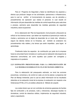 28
Para el Programa de Seguridad y Salud se identificaron los aspectos y
efectos que producen riesgos en las actividades, operaciones e infraestructura,
para lo cual se verificó el funcionamiento de equipos, uso de utensilios y
procedimientos de operación que realiza el personal, lo cual resultó en
información útil para desarrollar las medidas de control específicas para cada área
o proceso, asimismo para desarrollar las medidas generales de seguridad
industrial y salud ocupacional.
En la elaboración del Plan de Capacitación, Comunicación y Educación se
enfocó en los diversos temas que deben ser impartidos al personal por medio de
charlas y seminarios con el objeto de desarrollar de un modo más eficiente y
seguro las labores diarias en la Empresa, así también se analizaron los
procedimientos más viables y los temas que serán impartidos para lograr el
aprendizaje.
Finalmente todos los aspectos de contribución por parte de la empresa
hacia la comunidad fueron tomados en cuenta para la realización del programa de
relaciones comunitarias, así como aquellos que pueden ser corregidos y
mejorados en lo posterior.
2.2.5 ESTIMACIÓN PRESUPUESTARIA PARA LA IMPLEMENTACIÓN DE
LAS MEJORAS SUGERIDAS EN EL PLAN DE MANEJO AMBIENTAL
Para la elaboración del presupuesto estimado, se tomó las acciones
preventivas, correctivas y de control en cada uno de los planes o programas del
Plan de Manejo Ambiental, para lo cual se utilizó información de los resultados
obtenidos en la evaluación inicial de la empresa, la evaluación con respecto a las
Ordenanzas N°146 y 213 y el análisis utilizando el Método de Leopold.
Los costos tienen que ver con controles de emisiones gaseosas de fuentes
fijas de combustión y de procesos, ruido y vibraciones, descargas líquidas no
domésticas, control de desechos sólidos, implementos de seguridad industrial,
salud y capacitación.
 
