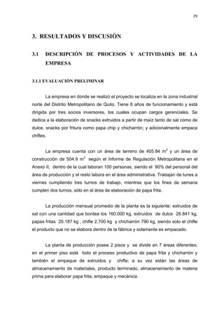 29
3. RESULTADOS Y DISCUSIÓN
3.1 DESCRIPCIÓN DE PROCESOS Y ACTIVIDADES DE LA
EMPRESA
3.1.1 EVALUACIÓN PRELIMINAR
La empresa en donde se realizó el proyecto se localiza en la zona industrial
norte del Distrito Metropolitano de Quito. Tiene 8 años de funcionamiento y está
dirigida por tres socios inversores, los cuales ocupan cargos gerenciales. Se
dedica a la elaboración de snacks extruidos a partir de maíz tanto de sal como de
dulce, snacks por fritura como papa chip y chicharrón; y adicionalmente empaca
chifles.
La empresa cuenta con un área de terreno de 405.84 m2
y un área de
construcción de 504.9 m2
según el Informe de Regulación Metropolitana en el
Anexo II, dentro de la cual laboran 100 personas, siendo el 90% del personal del
área de producción y el resto labora en el área administrativa. Trabajan de lunes a
viernes cumpliendo tres turnos de trabajo, mientras que los fines de semana
cumplen dos turnos, sólo en el área de elaboración de papa frita.
La producción mensual promedio de la planta es la siguiente: extruidos de
sal con una cantidad que bordea los 160.000 kg, extruidos de dulce 26.841 kg,
papas fritas 25.187 kg , chifle 2.700 kg y chicharrón 790 kg, siendo solo el chifle
el producto que no se elabora dentro de la fábrica y solamente es empacado.
La planta de producción posee 2 pisos y se divide en 7 áreas diferentes;
en el primer piso está todo el proceso productivo de papa frita y chicharrón y
también el empaque de extruidos y chifle; a su vez están las áreas de
almacenamiento de materiales, producto terminado, almacenamiento de materia
prima para elaborar papa frita, empaque y mecánica.
 
