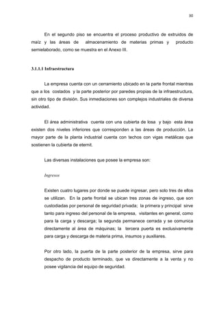30
En el segundo piso se encuentra el proceso productivo de extruidos de
maíz y las áreas de almacenamiento de materias primas y producto
semielaborado, como se muestra en el Anexo III.
3.1.1.1 Infraestructura
La empresa cuenta con un cerramiento ubicado en la parte frontal mientras
que a los costados y la parte posterior por paredes propias de la infraestructura,
sin otro tipo de división. Sus inmediaciones son complejos industriales de diversa
actividad.
El área administrativa cuenta con una cubierta de losa y bajo esta área
existen dos niveles inferiores que corresponden a las áreas de producción. La
mayor parte de la planta industrial cuenta con techos con vigas metálicas que
sostienen la cubierta de eternit.
Las diversas instalaciones que posee la empresa son:
Ingresos
Existen cuatro lugares por donde se puede ingresar, pero solo tres de ellos
se utilizan. En la parte frontal se ubican tres zonas de ingreso, que son
custodiadas por personal de seguridad privada; la primera y principal sirve
tanto para ingreso del personal de la empresa, visitantes en general, como
para la carga y descarga; la segunda permanece cerrada y se comunica
directamente al área de máquinas; la tercera puerta es exclusivamente
para carga y descarga de materia prima, insumos y auxiliares.
Por otro lado, la puerta de la parte posterior de la empresa, sirve para
despacho de producto terminado, que va directamente a la venta y no
posee vigilancia del equipo de seguridad.
 