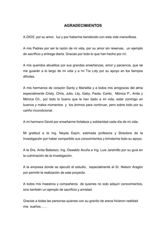 AGRADECIMIENTOS
A DIOS por su amor, luz y por haberme bendecido con esta vida maravillosa.
A mis Padres por ser la razón de mi vida, por su amor sin reservas, un ejemplo
de sacrificio y entrega diaria. Gracias por todo lo que han hecho por mí.
A mis queridos abuelitos por sus grandes enseñanzas, amor y paciencia, que sé
me guiarán a lo largo de mi vida y a mi Tía Loly por su apoyo en los tiempos
difíciles.
A mis hermanos de corazón Santy y Marielita y a todos mis amigos/as del alma
especialmente Cristy, Chris, Julio, Lily, Gaby, Paola, Carito, Mónica P., Anita y
Mónica Ch., por todo lo bueno que le han dado a mi vida, estar conmigo en
buenos y malos momentos y los ánimos para continuar, pero sobre todo por su
cariño incondicional.
A mi hermano David por enseñarme fortaleza y solidaridad cada día de mi vida.
Mi gratitud a la Ing. Neyda Espín, estimada profesora y Directora de la
Investigación por haber compartido sus conocimientos y brindarme todo su apoyo.
A la Dra. Anita Balarezo, Ing. Oswaldo Acuña e Ing. Luis Jaramillo por su guía en
la culminación de la investigación.
A la empresa donde se ejecutó el estudio, especialmente al Sr. Nelson Aragón
por permitir la realización de este proyecto.
A todos mis maestros y compañeros de quienes no solo adquirí conocimientos,
sino también un ejemplo de sacrificio y amistad.
Gracias a todas las personas quienes con su granito de arena hicieron realidad
mis sueños……
 
