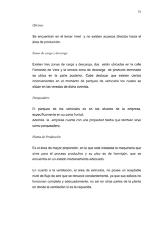 31
Oficinas
Se encuentran en el tercer nivel y no existen accesos directos hacia el
área de producción.
Zonas de carga y descarga
Existen tres zonas de carga y descarga, dos están ubicadas en la calle
Fernando de Vera y la tercera zona de descarga de producto terminado
se ubica en la parte posterior. Cabe destacar que existen ciertos
inconvenientes en el momento de parqueo de vehículos los cuales se
sitúan en las veredas de dicha avenida.
Parqueadero
El parqueo de los vehículos es en las afueras de la empresa,
específicamente en su parte frontal.
Además la empresa cuenta con una propiedad baldía que también sirve
como parqueadero.
Planta de Producción
Es el área de mayor proporción, en la que está instalada la maquinaria que
sirve para el proceso productivo y su piso es de hormigón, que se
encuentra en un estado medianamente adecuado.
En cuanto a la ventilación, el área de extruidos, no posee un aceptable
nivel de flujo de aire que se renueve constantemente, ya que sus eólicos no
funcionan completa y adecuadamente, no así en otras partes de la planta
en donde la ventilación sí es la requerida.
 