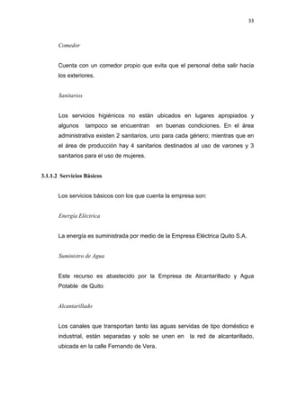 33
Comedor
Cuenta con un comedor propio que evita que el personal deba salir hacia
los exteriores.
Sanitarios
Los servicios higiénicos no están ubicados en lugares apropiados y
algunos tampoco se encuentran en buenas condiciones. En el área
administrativa existen 2 sanitarios, uno para cada género; mientras que en
el área de producción hay 4 sanitarios destinados al uso de varones y 3
sanitarios para el uso de mujeres.
3.1.1.2 Servicios Básicos
Los servicios básicos con los que cuenta la empresa son:
Energía Eléctrica
La energía es suministrada por medio de la Empresa Eléctrica Quito S.A.
Suministro de Agua
Este recurso es abastecido por la Empresa de Alcantarillado y Agua
Potable de Quito
Alcantarillado
Los canales que transportan tanto las aguas servidas de tipo doméstico e
industrial, están separadas y solo se unen en la red de alcantarillado,
ubicada en la calle Fernando de Vera.
 