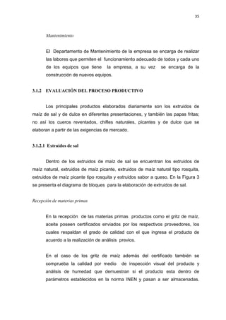 35
Mantenimiento
El Departamento de Mantenimiento de la empresa se encarga de realizar
las labores que permiten el funcionamiento adecuado de todos y cada uno
de los equipos que tiene la empresa, a su vez se encarga de la
construcción de nuevos equipos.
3.1.2 EVALUACIÓN DEL PROCESO PRODUCTIVO
Los principales productos elaborados diariamente son los extruidos de
maíz de sal y de dulce en diferentes presentaciones, y también las papas fritas;
no así los cueros reventados, chifles naturales, picantes y de dulce que se
elaboran a partir de las exigencias de mercado.
3.1.2.1 Extruidos de sal
Dentro de los extruidos de maíz de sal se encuentran los extruidos de
maíz natural, extruidos de maíz picante, extruidos de maíz natural tipo rosquita,
extruidos de maíz picante tipo rosquita y extruidos sabor a queso. En la Figura 3
se presenta el diagrama de bloques para la elaboración de extruidos de sal.
Recepción de materias primas
En la recepción de las materias primas productos como el gritz de maíz,
aceite poseen certificados enviados por los respectivos proveedores, los
cuales respaldan el grado de calidad con el que ingresa el producto de
acuerdo a la realización de análisis previos.
En el caso de los gritz de maíz además del certificado también se
comprueba la calidad por medio de inspección visual del producto y
análisis de humedad que demuestran si el producto esta dentro de
parámetros establecidos en la norma INEN y pasan a ser almacenadas.
 