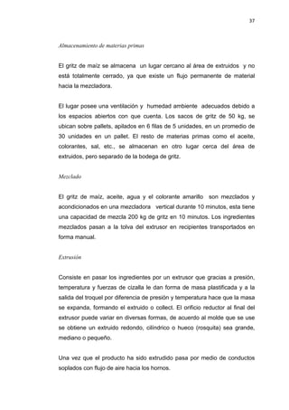 37
Almacenamiento de materias primas
El gritz de maíz se almacena un lugar cercano al área de extruidos y no
está totalmente cerrado, ya que existe un flujo permanente de material
hacia la mezcladora.
El lugar posee una ventilación y humedad ambiente adecuados debido a
los espacios abiertos con que cuenta. Los sacos de gritz de 50 kg, se
ubican sobre pallets, apilados en 6 filas de 5 unidades, en un promedio de
30 unidades en un pallet. El resto de materias primas como el aceite,
colorantes, sal, etc., se almacenan en otro lugar cerca del área de
extruidos, pero separado de la bodega de gritz.
Mezclado
El gritz de maíz, aceite, agua y el colorante amarillo son mezclados y
acondicionados en una mezcladora vertical durante 10 minutos, esta tiene
una capacidad de mezcla 200 kg de gritz en 10 minutos. Los ingredientes
mezclados pasan a la tolva del extrusor en recipientes transportados en
forma manual.
Extrusión
Consiste en pasar los ingredientes por un extrusor que gracias a presión,
temperatura y fuerzas de cizalla le dan forma de masa plastificada y a la
salida del troquel por diferencia de presión y temperatura hace que la masa
se expanda, formando el extruido o collect. El orificio reductor al final del
extrusor puede variar en diversas formas, de acuerdo al molde que se use
se obtiene un extruido redondo, cilíndrico o hueco (rosquita) sea grande,
mediano o pequeño.
Una vez que el producto ha sido extrudido pasa por medio de conductos
soplados con flujo de aire hacia los hornos.
 