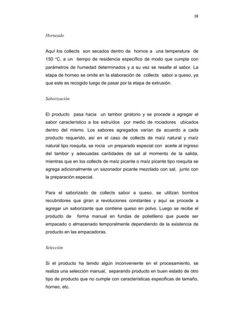 38
Horneado
Aquí los collects son secados dentro de hornos a una temperatura de
150 °C, a un tiempo de residencia específico de modo que cumpla con
parámetros de humedad determinados y a su vez se resalte el sabor. La
etapa de horneo se omite en la elaboración de collects sabor a queso, ya
que este es recogido luego de pasar por la etapa de extrusión.
Saborización
El producto pasa hacia un tambor giratorio y se procede a agregar el
sabor característico a los extruídos por medio de rociadores ubicados
dentro del mismo. Los sabores agregados varían de acuerdo a cada
producto requerido, así en el caso de collects de maíz natural y maíz
natural tipo rosquita, se rocía un preparado especial con aceite al ingreso
del tambor y adecuadas cantidades de sal al momento de la salida,
mientras que en los collects de maíz picante o maíz picante tipo rosquita se
agrega adicionalmente un sazonador picante mezclado con sal, junto con
la preparación especial.
Para el saborizado de collects sabor a queso, se utilizan bombos
recubridores que giran a revoluciones constantes y aquí se procede a
agregar un saborizante que contiene queso en polvo. Luego se recibe el
producto de forma manual en fundas de polietileno que puede ser
empacado o almacenado temporalmente dependiendo de la existencia de
producto en las empacadoras.
Selección
Si el producto ha tenido algún inconveniente en el procesamiento, se
realiza una selección manual, separando producto en buen estado de otro
tipo de producto que no cumple con características especificas de tamaño,
horneo, etc.
 