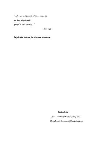“…Aunque pase por quebradas muy oscuras
no temo ningún mal,
porque Tú estás conmigo…”
Salmo 23
La felicidad no es un fin, sino una recompensa.
DedicatoriaDedicatoriaDedicatoriaDedicatoria
A mis amados padres Gonzalo y Rosa
El regalo más hermoso que Dios pudo darme
 
