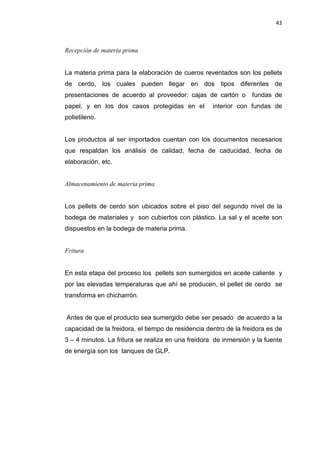 43
Recepción de materia prima
La materia prima para la elaboración de cueros reventados son los pellets
de cerdo, los cuales pueden llegar en dos tipos diferentes de
presentaciones de acuerdo al proveedor: cajas de cartón o fundas de
papel, y en los dos casos protegidas en el interior con fundas de
polietileno.
Los productos al ser importados cuentan con los documentos necesarios
que respaldan los análisis de calidad, fecha de caducidad, fecha de
elaboración, etc.
Almacenamiento de materia prima
Los pellets de cerdo son ubicados sobre el piso del segundo nivel de la
bodega de materiales y son cubiertos con plástico. La sal y el aceite son
dispuestos en la bodega de materia prima.
Fritura
En esta etapa del proceso los pellets son sumergidos en aceite caliente y
por las elevadas temperaturas que ahí se producen, el pellet de cerdo se
transforma en chicharrón.
Antes de que el producto sea sumergido debe ser pesado de acuerdo a la
capacidad de la freidora, el tiempo de residencia dentro de la freidora es de
3 – 4 minutos. La fritura se realiza en una freidora de inmersión y la fuente
de energía son los tanques de GLP.
 